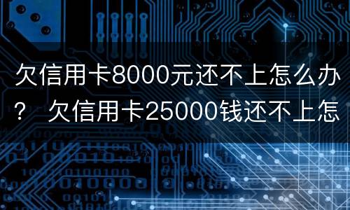 欠信用卡8000元还不上怎么办？ 欠信用卡25000钱还不上怎么办
