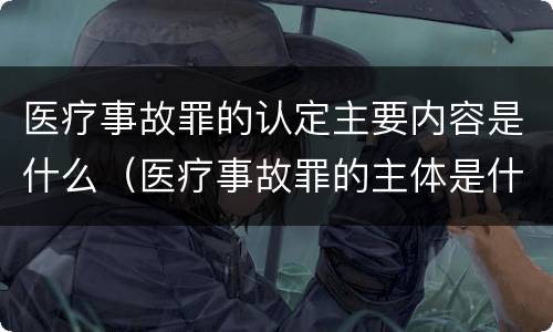 医疗事故罪的认定主要内容是什么（医疗事故罪的主体是什么）
