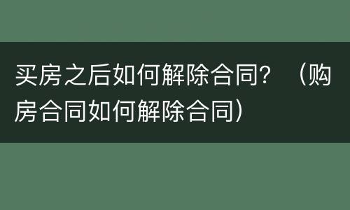 买房之后如何解除合同？（购房合同如何解除合同）