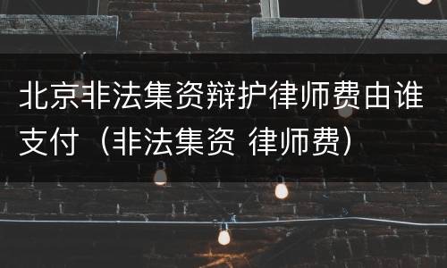 北京非法集资辩护律师费由谁支付（非法集资 律师费）