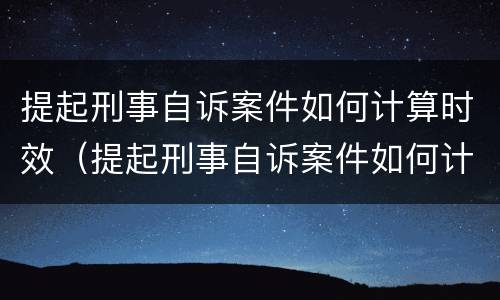 提起刑事自诉案件如何计算时效（提起刑事自诉案件如何计算时效呢）