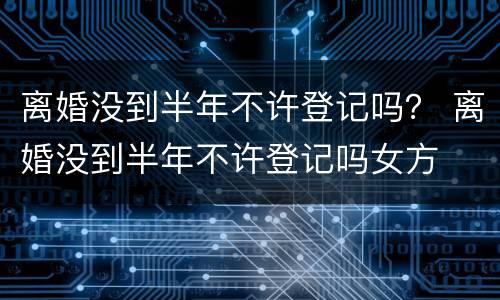 离婚没到半年不许登记吗？ 离婚没到半年不许登记吗女方