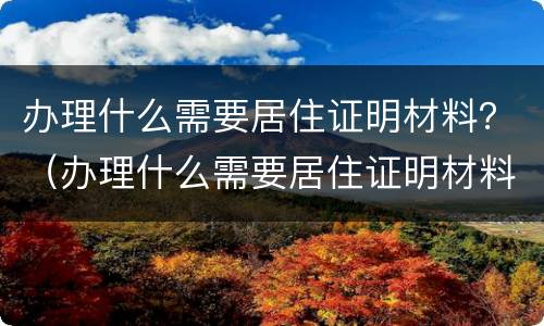办理什么需要居住证明材料？（办理什么需要居住证明材料和手续）