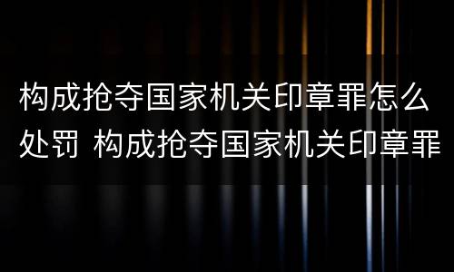 构成抢夺国家机关印章罪怎么处罚 构成抢夺国家机关印章罪怎么处罚的