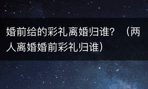 婚前给的彩礼离婚归谁？（两人离婚婚前彩礼归谁）