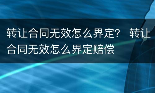 转让合同无效怎么界定？ 转让合同无效怎么界定赔偿