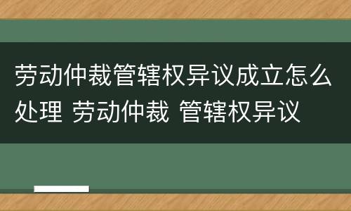 劳动仲裁管辖权异议成立怎么处理 劳动仲裁 管辖权异议