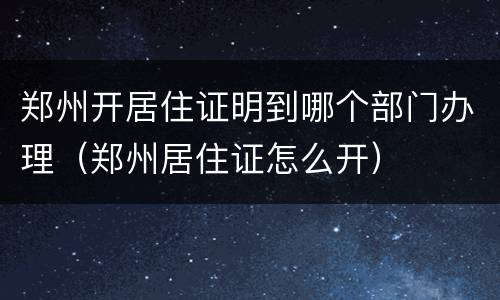 郑州开居住证明到哪个部门办理（郑州居住证怎么开）