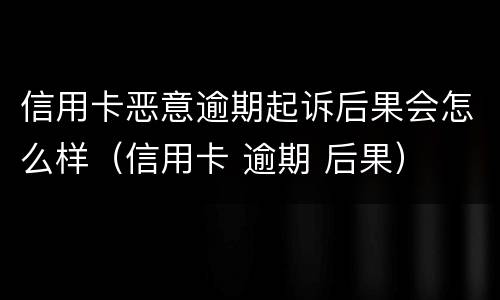 信用卡恶意逾期起诉后果会怎么样（信用卡 逾期 后果）