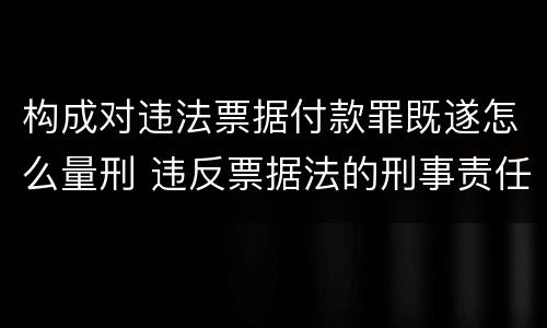 构成对违法票据付款罪既遂怎么量刑 违反票据法的刑事责任