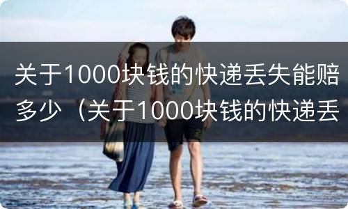 关于1000块钱的快递丢失能赔多少（关于1000块钱的快递丢失能赔多少钱）