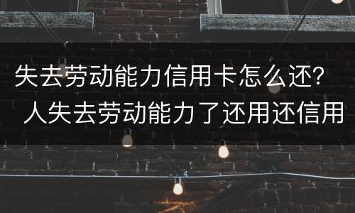 失去劳动能力信用卡怎么还？ 人失去劳动能力了还用还信用卡吗?