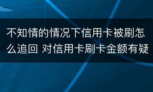 不知情的情况下信用卡被刷怎么追回 对信用卡刷卡金额有疑问,能追回吗