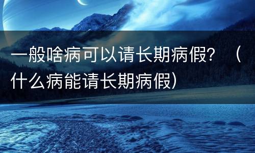 一般啥病可以请长期病假？（什么病能请长期病假）