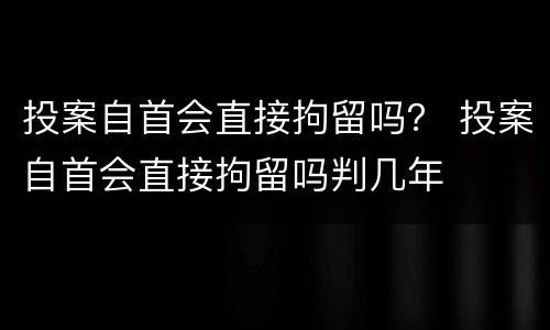 投案自首会直接拘留吗？ 投案自首会直接拘留吗判几年