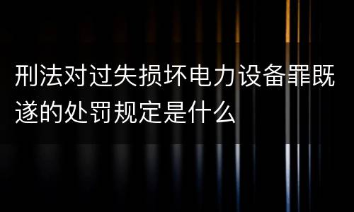 刑法对过失损坏电力设备罪既遂的处罚规定是什么