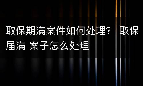取保期满案件如何处理？ 取保届满 案子怎么处理