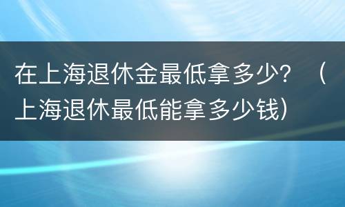 在上海退休金最低拿多少？（上海退休最低能拿多少钱）