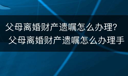 父母离婚财产遗嘱怎么办理？ 父母离婚财产遗嘱怎么办理手续