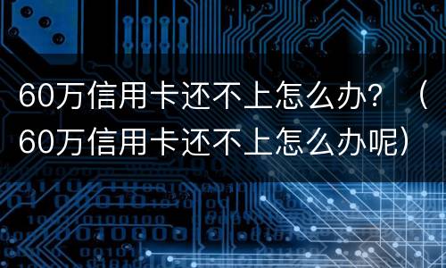 60万信用卡还不上怎么办？（60万信用卡还不上怎么办呢）