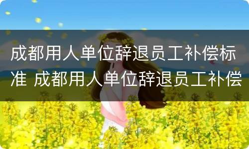 成都用人单位辞退员工补偿标准 成都用人单位辞退员工补偿标准是多少