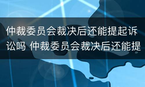 仲裁委员会裁决后还能提起诉讼吗 仲裁委员会裁决后还能提起诉讼吗