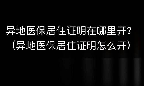 异地医保居住证明在哪里开？（异地医保居住证明怎么开）
