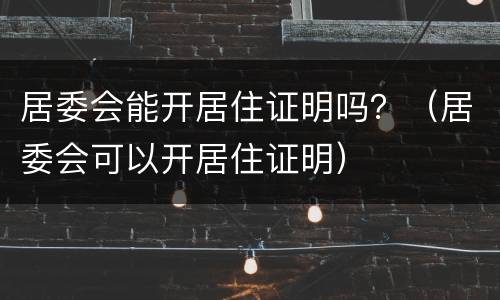 居委会能开居住证明吗？（居委会可以开居住证明）