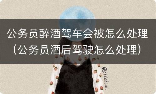 公务员醉酒驾车会被怎么处理（公务员酒后驾驶怎么处理）