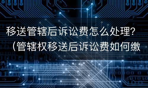 移送管辖后诉讼费怎么处理？（管辖权移送后诉讼费如何缴纳）
