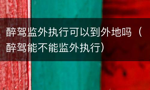 醉驾监外执行可以到外地吗（醉驾能不能监外执行）