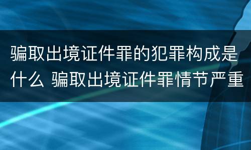 骗取出境证件罪的犯罪构成是什么 骗取出境证件罪情节严重的标准