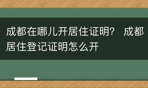 成都在哪儿开居住证明？ 成都居住登记证明怎么开
