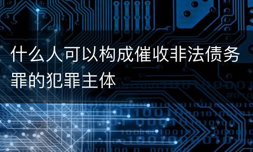 什么人可以构成催收非法债务罪的犯罪主体