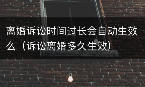离婚诉讼时间过长会自动生效么（诉讼离婚多久生效）