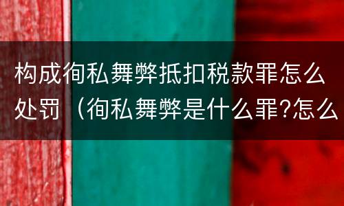 构成徇私舞弊抵扣税款罪怎么处罚（徇私舞弊是什么罪?怎么判?）
