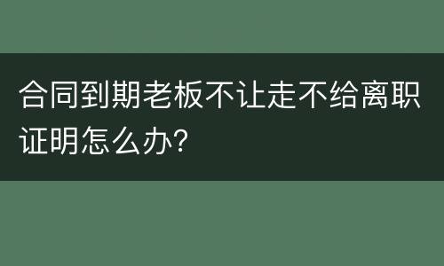合同到期老板不让走不给离职证明怎么办？