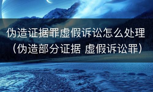 伪造证据罪虚假诉讼怎么处理（伪造部分证据 虚假诉讼罪）