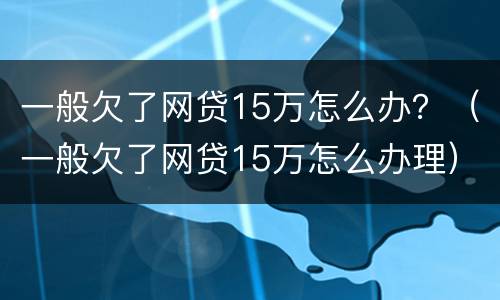 一般欠了网贷15万怎么办？（一般欠了网贷15万怎么办理）