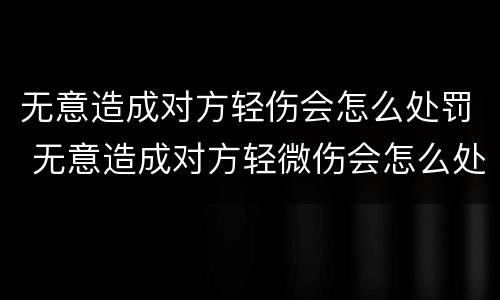 无意造成对方轻伤会怎么处罚 无意造成对方轻微伤会怎么处罚
