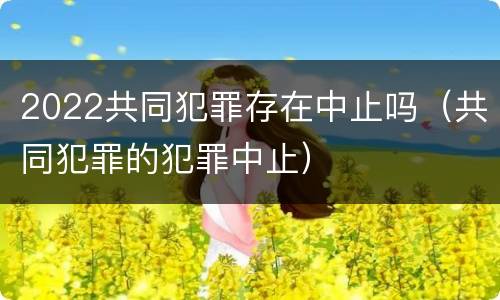 2022共同犯罪存在中止吗（共同犯罪的犯罪中止）