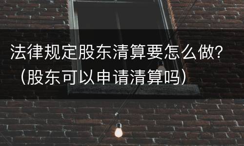 法律规定股东清算要怎么做？（股东可以申请清算吗）