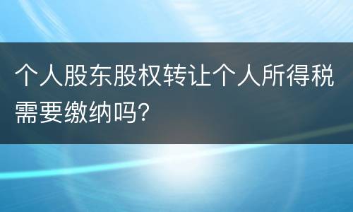 个人股东股权转让个人所得税需要缴纳吗？