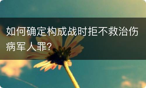 如何确定构成战时拒不救治伤病军人罪？