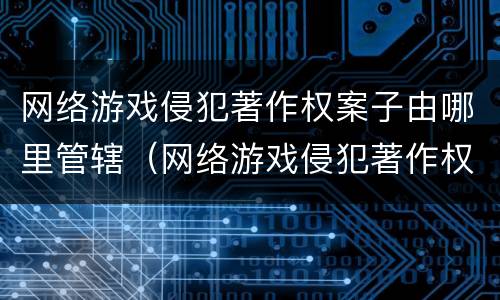 网络游戏侵犯著作权案子由哪里管辖（网络游戏侵犯著作权罪）