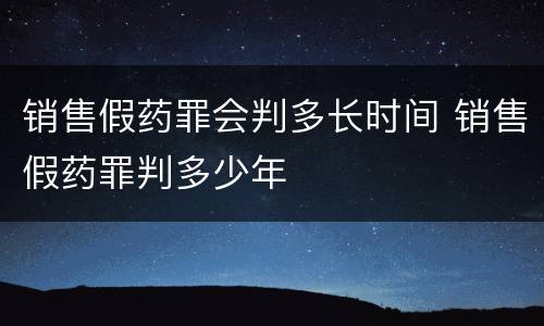 销售假药罪会判多长时间 销售假药罪判多少年