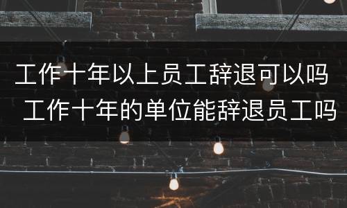 工作十年以上员工辞退可以吗 工作十年的单位能辞退员工吗?