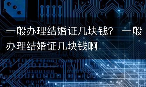 一般办理结婚证几块钱？ 一般办理结婚证几块钱啊