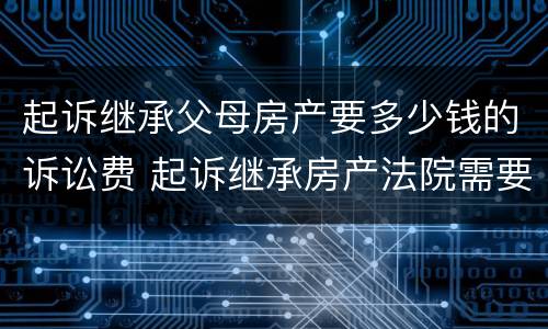 起诉继承父母房产要多少钱的诉讼费 起诉继承房产法院需要收费多少钱