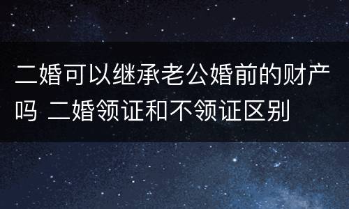 二婚可以继承老公婚前的财产吗 二婚领证和不领证区别